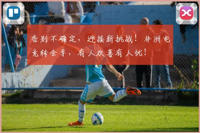 告别不确定，迎接新挑战！非洲电竞转会季，有人欢喜有人忧！