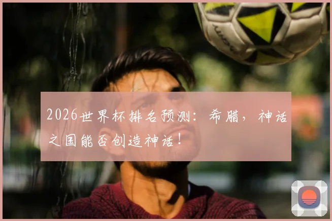 2026世界杯排名预测:希腊,神话之国能否创造神话!