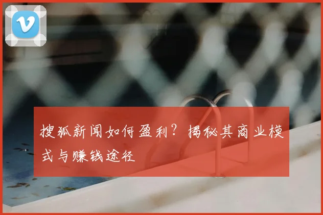 搜狐新闻如何盈利？揭秘其商业模式与赚钱途径