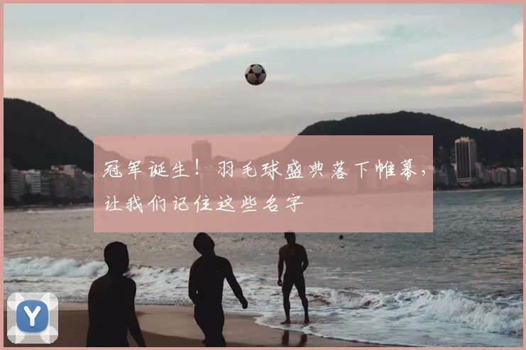 冠军诞生！羽毛球盛典落下帷幕，让我们记住这些名字