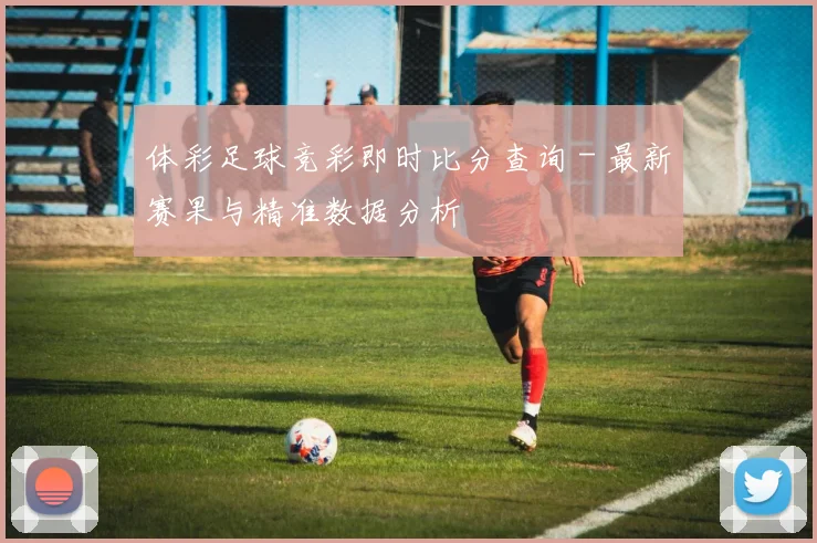 体彩足球竞彩即时比分查询 - 最新赛果与精准数据分析