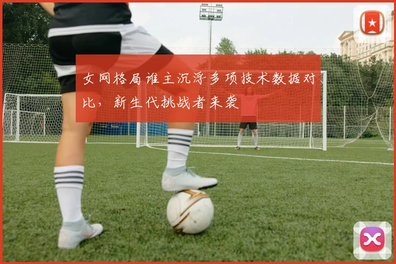 女网格局谁主沉浮多项技术数据对比，新生代挑战者来袭