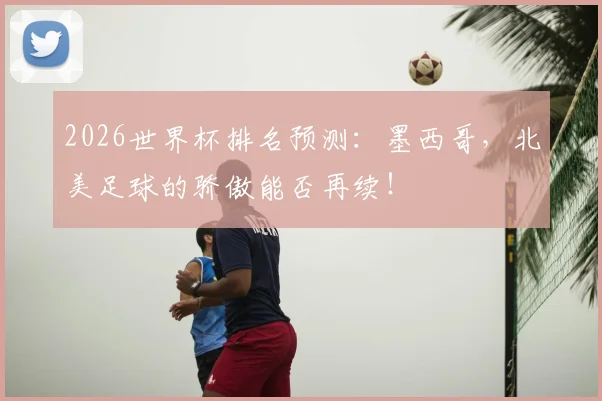 2026世界杯排名预测:墨西哥,北美足球的骄傲能否再续!